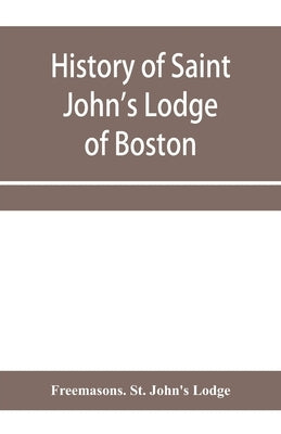 History of Saint John's Lodge of Boston, in the Commonwealth of Massachusetts as shown in the records of the First Lodge, the Second Lodge, the Third by Freemasons St John's Lodge