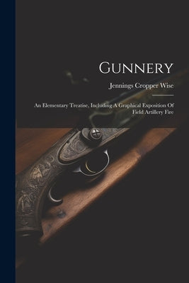 Gunnery: An Elementary Treatise, Including A Graphical Exposition Of Field Artillery Fire by Wise, Jennings Cropper