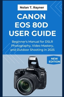 Canon EOS 80D User Guide: Beginner's Manual for DSLR Photography, Video Mastery, and Outdoor Shooting in 2025 by Rayner, Nolan T.