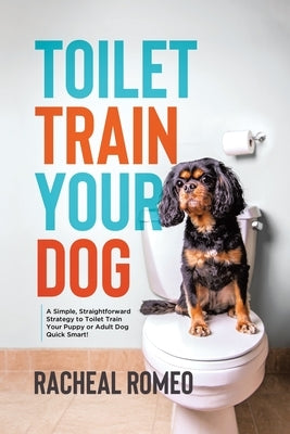 Toilet Train Your Dog: A Simple, Straightforward Strategy to Toilet Train Your Puppy or Adult Dog Quick Smart! by Romeo, Racheal