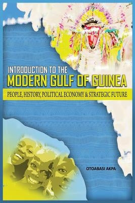 An Introduction to the Modern Gulf of Guinea: People, History, Political Economy & Strategic Future by Akpan, Otoabasi