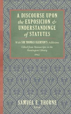 A Discourse Upon the Exposition and Understanding of Statutes: With Sir Thomas Egerton's Additions. Edited From Manuscripts in the Huntington Library by Thorne, Samuel E.