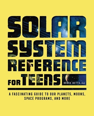 Solar System Reference for Teens: A Fascinating Guide to Our Planets, Moons, Space Programs, and More by Betts, Bruce