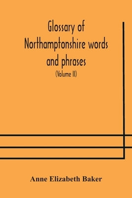 Glossary Of Northamptonshire Words And Phrases; With Examples Of Their Colloquial Use, And Illus. From Various Authors: To Which Are Added, The Custom by Anne Elizabeth Baker