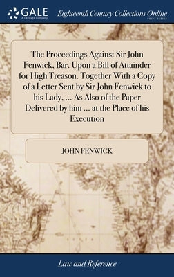 The Proceedings Against Sir John Fenwick, Bar. Upon a Bill of Attainder for High Treason. Together With a Copy of a Letter Sent by Sir John Fenwick to by Fenwick, John