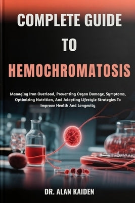 Complete Guide to Hemochromatosis: Managing Iron Overload, Preventing Organ Damage, Symptoms, Optimizing Nutrition, And Adopting Lifestyle Strategies by Kaiden, Alan