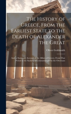 The History of Greece, From the Earliest State to the Death of Alexander the Great; And, a Summary Account of the Affairs of Greece, From That Period by Goldsmith, Oliver