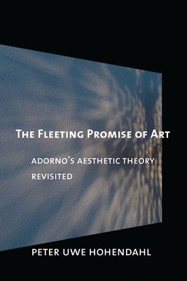The Fleeting Promise of Art: Adorno's Aesthetic Theory Revisited by Hohendahl, Peter Uwe