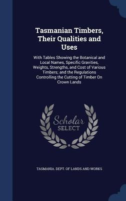 Tasmanian Timbers, Their Qualities and Uses: With Tables Showing the Botanical and Local Names, Specific Gravities, Weights, Strengths, and Cost of Va by Tasmania Dept of Lands and Works