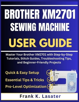 Brother XM2701 Sewing Machine User Guide: Master Your Brother XM2701 with Step by Step Tutorials, Stitch Guides, Troubleshooting Tips, and Beginner-Fr by Lasater, Frank K.
