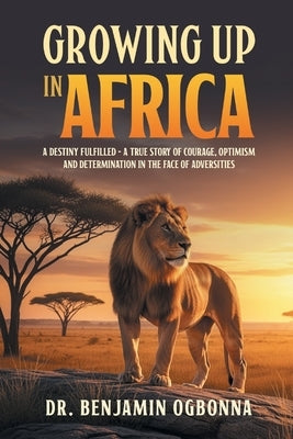 Growing Up In Africa: A Destiny Fulfilled - A True Story of Courage, Optimism and Determination in the face of Adversities by Ogbonna, Benjamin