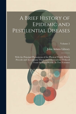A Brief History of Epidemic and Pestilential Diseases: With the Principal Phenomena of the Physical World, Which Precede and Accompany Them, and Obser by John Adams Library (Boston Public Lib