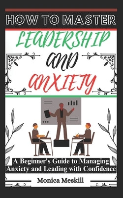 How to Master Leadership and Anxiety: A Beginner's Guide to Managing Anxiety and Leading with Confidence. by Meskill, Monica