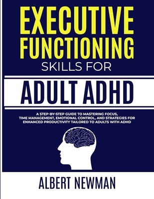 Executive Functioning Skills for Adult ADHD: A Step-by-Step Guide to Mastering Focus, Time Management, Emotional Control, and Strategies for Enhanced by Newman, Albert
