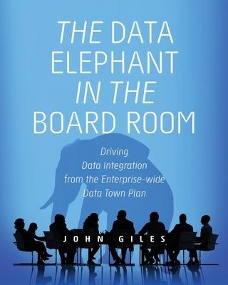The Data Elephant in the Board Room: Driving Data Integration from the Enterprise-wide Data Town Plan by Giles, John