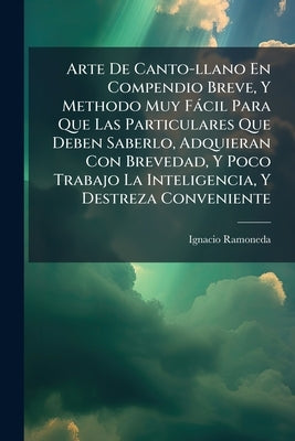 Arte De Canto-llano En Compendio Breve, Y Methodo Muy Fácil Para Que Las Particulares Que Deben Saberlo, Adquieran Con Brevedad, Y Poco Trabajo La Int by Ramoneda, Ignacio