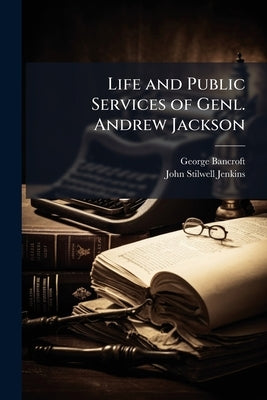 Life and Public Services of Genl. Andrew Jackson: Seventh President of the U.S., Including the Most Important of His State Papers by Bancroft, George
