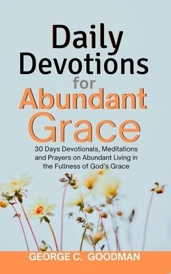 Daily Devotions for Abundant Grace: 30 Days Devotionals, Meditations and Prayers on Abundant Living in the Fullness of God's Grace by Goodman, George C.
