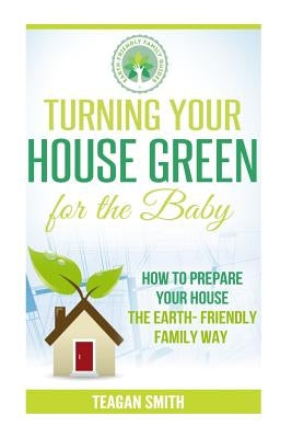 Turning Your House Green for the Baby: How to Prepare Your House the Earth-Friendly Family Way by Smith, Teagan