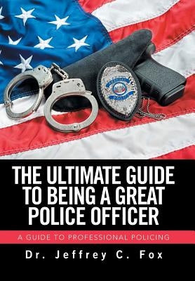 The Ultimate Guide to Being a Great Police Officer: A Guide to Professional Policing by Fox, Jeffrey C.