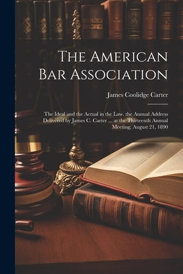The American Bar Association: The Ideal and the Actual in the Law. the Annual Address Delivered by James C. Carter ... at the Thirteenth Annual Meet by Carter, James Coolidge