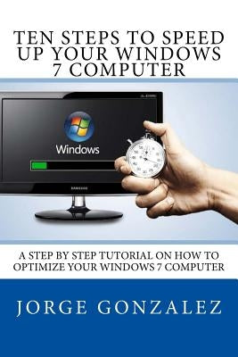 Ten Steps To Speed Up Your Windows 7 Computer: A Step By Step Tutorial On How To Optimize Your Windows 7 Computer by Gonzalez, Jorge