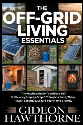 The Off-Grid Living Essentials: The Practical Guide To Achieve Self Sufficiency, Step-by-Step DIY Projects, Food, Water, Power, Security & Secure Your by Hawthorne, Gideon