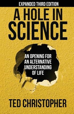 A Hole in Science: An Opening for an Alternative Understanding of Life by Christopher, Ted