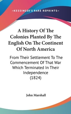 A History Of The Colonies Planted By The English On The Continent Of North America: From Their Settlement To The Commencement Of That War Which Termin by Marshall, John