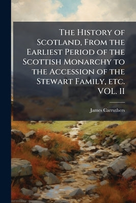 The History of Scotland, From the Earliest Period of the Scottish Monarchy to the Accession of the Stewart Family, etc. VOL. II by Carruthers, James