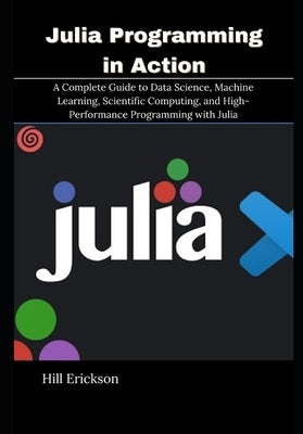 Julia Programming in Action: A Complete Guide to Data Science, Machine Learning, Scientific Computing, and High-Performance Programming with Julia by Erickson, Hill