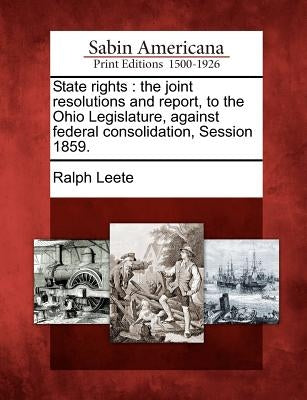 State Rights: The Joint Resolutions and Report, to the Ohio Legislature, Against Federal Consolidation, Session 1859. by Leete, Ralph