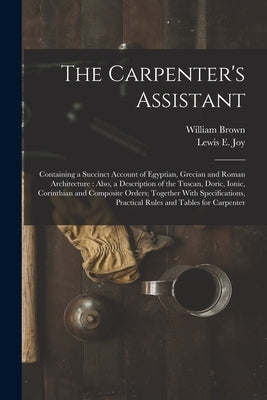 The Carpenter's Assistant: Containing a Succinct Account of Egyptian, Grecian and Roman Architecture: Also, a Description of the Tuscan, Doric, I by Brown, William