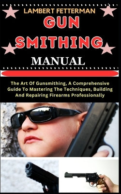 Gun Smithing Manual: The Art Of Gunsmithing, A Comprehensive Guide To Mastering The Techniques, Building And Repairing Firearms Professiona by Fetterman, Lambert