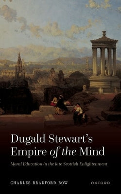 Dugald Stewart's Empire of the Mind: Moral Education in the Late Scottish Enlightenment by Bow, Charles Bradford