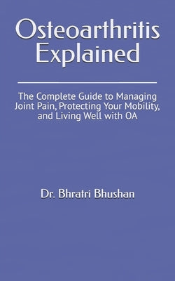 Osteoarthritis Explained: The Complete Guide to Managing Joint Pain, Protecting Your Mobility, and Living Well with OA by Bhushan, Bhratri