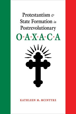 Protestantism and State Formation in Postrevolutionary Oaxaca by McIntyre, Kathleen M.