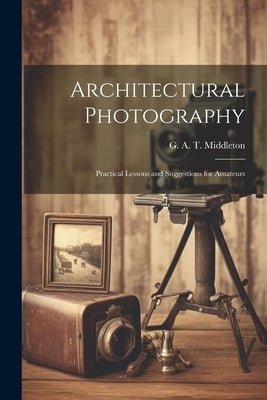 Architectural Photography: Practical Lessons and Suggestions for Amateurs by Middleton, G. A. T. (George Alexander
