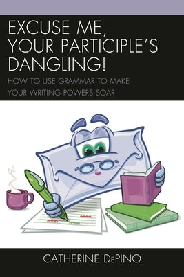 Excuse Me, Your Participle's Dangling: How to Use Grammar to Make Your Writing Powers Soar by Depino, Catherine