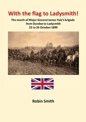 With the Flag to Ladysmith: The march of Major General James Yule's brigade from Dundee to Ladysmith 22 to 26 October 1899 by Smith, Robin
