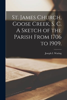 St. James Church, Goose Creek, S. C. A Sketch of the Parish From 1706 to 1909. by I, Waring Joseph