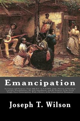 Emancipation: Its Course and Progress, From 1481 B.C. to A.D.1875, with a Review of President Lincoln's Proclamations, the XIII Amen by Wilson, Joseph T.