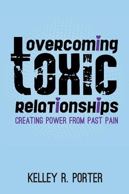 Overcoming Toxic Relationships: Creating Power From Past Pain by Porter, Kelley R.
