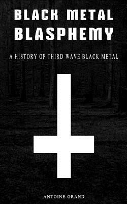 Black Metal Blasphemy: A History Of Third Wave Black Metal: The Untold History Behind The Third Wave Of Black Metal by Grand, Antoine