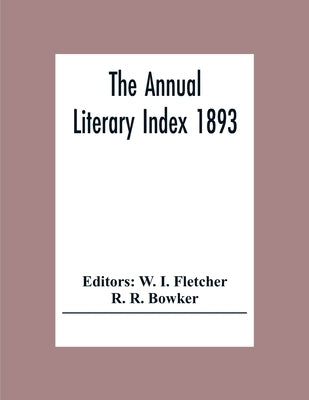 The Annual Literary Index 1893; Including Pariodicals, American And English, Essays, Book-Chapter, Etc. With Author Index, Bibliographies, And Necrolo by I. Fletcher, W.