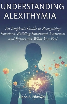 Understanding Alexithymia: An Empathetic Guide to Recognizing Emotions, Building Emotional Awareness, and Expressing What You Feel by Hartwell, Liana S.