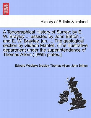A Topographical History of Surrey: by E. W. Brayley ... assisted by John Britton ... and E. W. Brayley, jun. ... The geological section by Gideon Mant by Brayley, Edward Wedlake