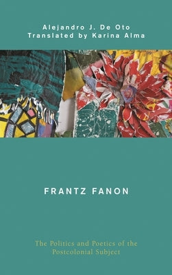 Frantz Fanon: The Politics and Poetics of the Postcolonial Subject by Oto, Alejandro J. De