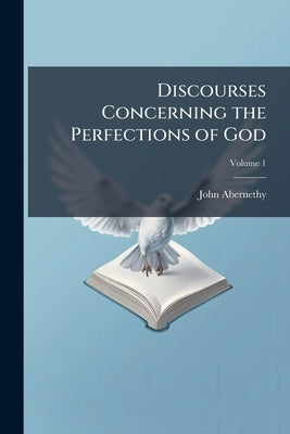 Discourses Concerning the Perfections of God: In Which His Holiness, Goodness, and Other Attributes are Explained and Proved ..; Volume 1 by Abernethy, John