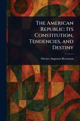The American Republic: Its Constitution, Tendencies, and Destiny by Brownson, Orestes Augustus